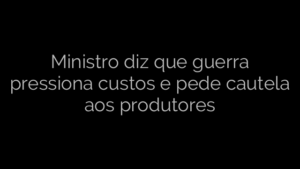 ​Ministro diz que guerra pressiona custos e pede cautela aos produtores 